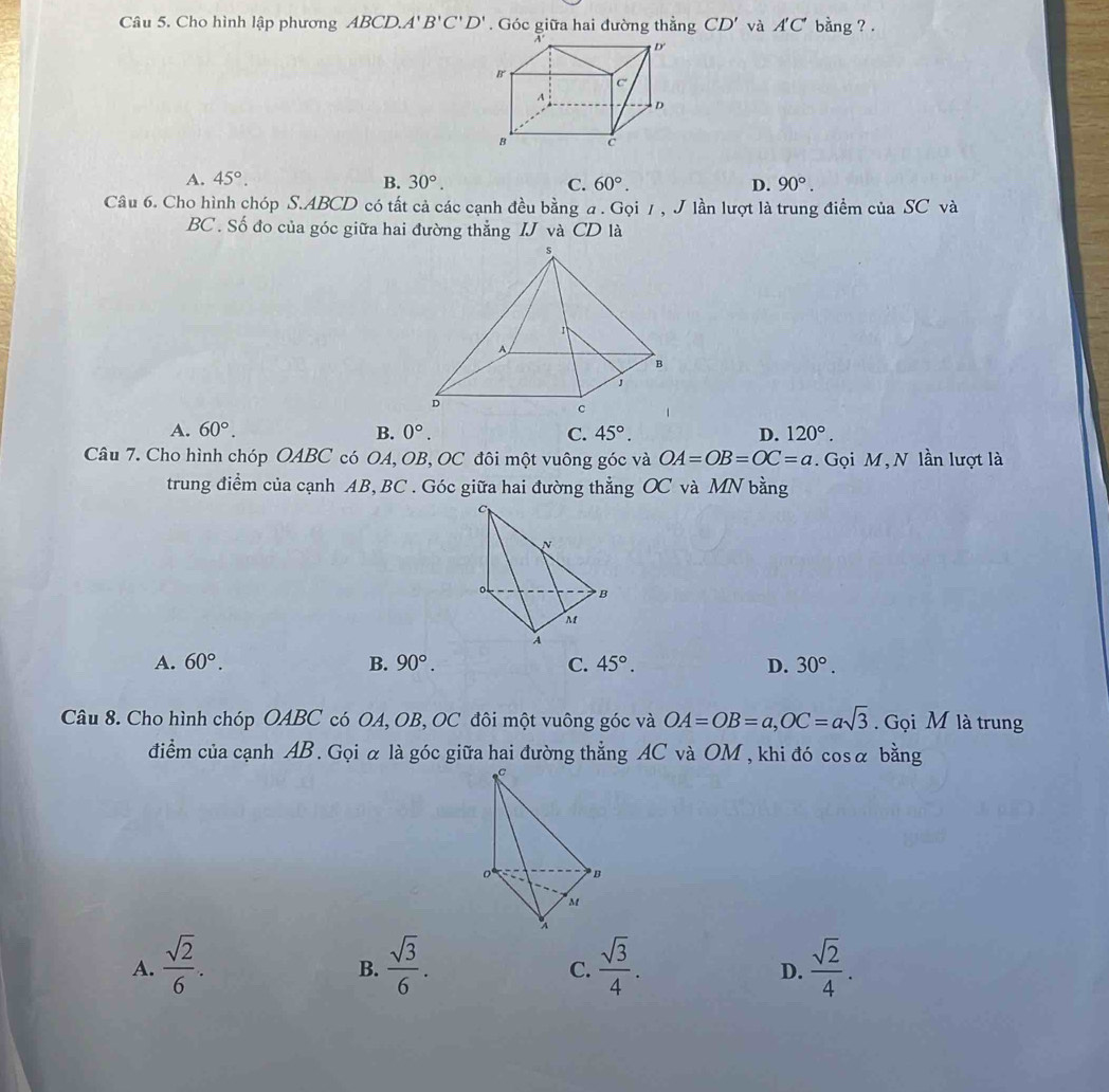 Cho hình lập phương ABCD. 4' B'C'D'. Góc giữa hai đường thẳng CD' và A'C' bang ? .
A. 45°. B. 30°. C. 60°. D. 90°. 
Câu 6. Cho hình chóp S. ABCD có tất cả các cạnh đều bằng a. Gọi / , J lần lượt là trung điểm của SC và
BC. Số đo của góc giữa hai đường thẳng IJ và CD là
A. 60°. B. 0°. C. 45°. D. 120°. 
Câu 7. Cho hình chóp OABC có OA, OB, OC đôi một vuông góc và OA=OB=OC=a. Gọi M,N lần lượt là
trung điểm của cạnh AB, BC. Góc giữa hai đường thẳng OC và MN bằng
A. 60°. B. 90°. C. 45°. D. 30°. 
Câu 8. Cho hình chóp OABC có OA, OB, OC đôi một vuông góc và OA=OB=a, OC=asqrt(3). Gọi M là trung
điểm của cạnh AB. Gọi α là góc giữa hai đường thẳng AC và OM , khi đó cosα bằng
* B
M
A.  sqrt(2)/6 .  sqrt(3)/6 .  sqrt(3)/4 .  sqrt(2)/4 . 
B.
C.
D.