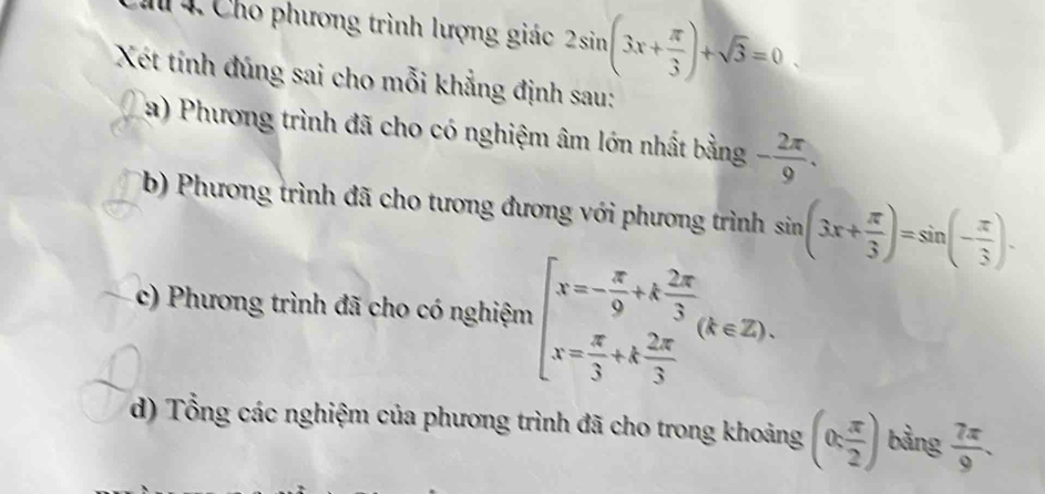 Cho phương trình lượng giác 2sin (3x+ π /3 )+sqrt(3)=0. 
Xét tính đúng sai cho mỗi khẳng định sau: 
a) Phương trình đã cho có nghiệm âm lớn nhất bằng - 2π /9 . 
(b) Phương trình đã cho tương đương với phương trình sin (3x+ π /3 )=sin (- π /3 ). 
c) Phương trình đã cho có nghiệm beginarrayl x=- π /9 +k 2π /3  x= π /3 +k 2π /3 endarray.  (k∈ Z). 
d) Tổng các nghiệm của phương trình đã cho trong khoảng (0: π /2 ) bàng  7π /9 .