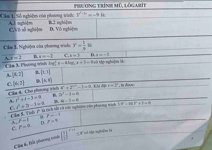 phương trình mũ, lôgarít
Câu 1. Số nghiệm của phương trình: 3^(x^2)-2x=-9 là:
A.l nghiệm B. 2 nghiệm
C.Vô số nghiệm D. Vô nghiệm
Câu 2. Nghiệm của phương trình: 3^x= 1/9  là:
A. x=2 B. x=-2 C. x=3 D. x=-3
Câu 3. Phương trình log _2^(2x-4log _2)x+3=0c tập nghiệm là:
A.  8;2 B.  1;3
C.  6;2 D.  6;8
Câu 4. Cho phương trình 4^x+2^(x+1)-3=0. Khi đặt t=2^x , ta được:
A. t^2+t-3=0. B. 2t^2-3=0.
C. t^2+2t-3=0. D. 4t-3=0. 
Câu 5. Tính P là tích tất cả các nghiệm của phương trình 3.9^x-10.3^x+3=0.
B. P=-1
P=1 D. P=9. 
A., P=0. 
C.
Câu 6. Bất phương trình overline ( 1/2 )^-x^2+4≤ 8^x. có tập nghiệm là
5