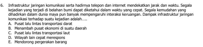 Infrastruktur jaringan komunikasi serta hadirnya telepon dan internet mendekatkan jarak dan waktu. Segala
kejadian yang terjadi di belahan bumi dapat diketahui dalam waktu yang cepat. Segala kemudahan yang
dihadirkan dalam dunia maya pun banyak mempengaruhi interaksi keruangan. Dampak infrastruktur jaringan
komunikasi terhadap suatu kejadian adalah.....
A. Pusat lalu lintas transportasi darat
B. Menambah pusat ekonomi di suatu daerah
C. Pusat Ialu lintas transportasi laut
D. Wilayah lain cepat merespons
E. Mendorong pergerakan barang