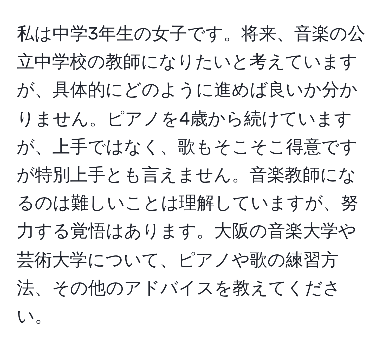 私は中学3年生の女子です。将来、音楽の公立中学校の教師になりたいと考えていますが、具体的にどのように進めば良いか分かりません。ピアノを4歳から続けていますが、上手ではなく、歌もそこそこ得意ですが特別上手とも言えません。音楽教師になるのは難しいことは理解していますが、努力する覚悟はあります。大阪の音楽大学や芸術大学について、ピアノや歌の練習方法、その他のアドバイスを教えてください。