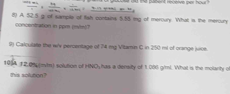 frac 210 mL/x ,,  24/100%  *  1/14.8.13g  or glucose did the pabent receive per hour ? 

8) A 52.5 g of sample of fish contains 5.55 mg of mercury. What is the mercury 
concentration in ppm (m/m)? 
9) Calculate the wi'v percentage of 74 mg Vitamin C in 250 ml of orange juice. 
10A 12.0% (m/m) solution of HNO₃ has a density of 1.086 g/ml. What is the molarity of 
this solution?