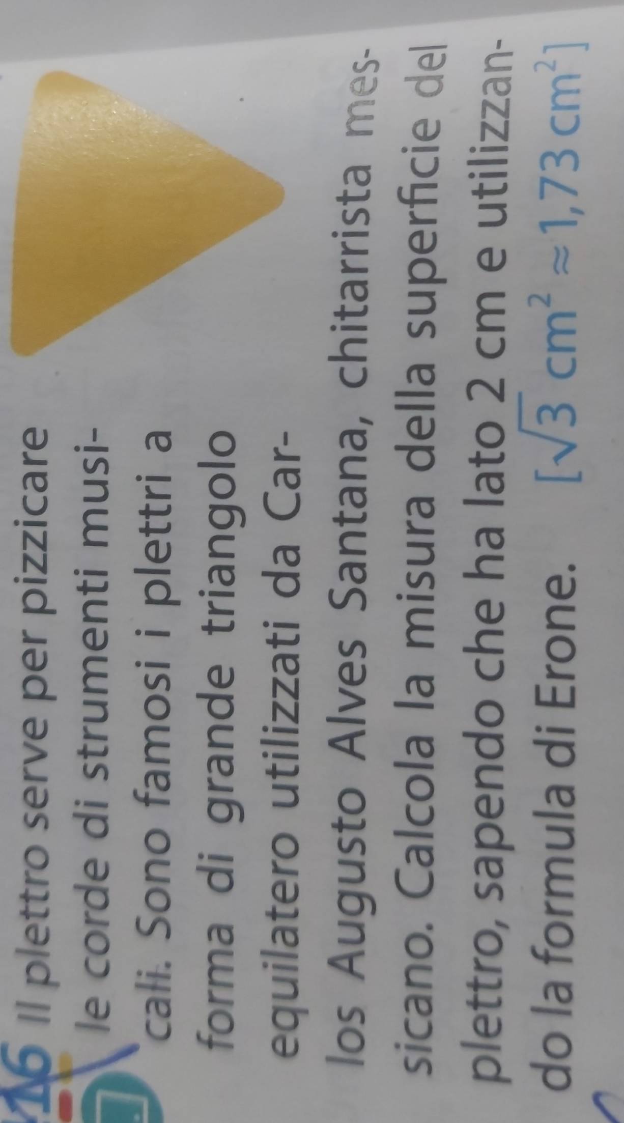 Il plettro serve per pizzicare 
le corde di strumenti musi- 
cali. Sono famosi i plettri a 
forma di grande triangolo 
equilatero utilizzati da Car- 
los Augusto Alves Santana, chitarrista mes- 
sicano. Calcola la misura della superficie del 
plettro, sapendo che ha lato 2 cm e utilizzan- 
do la formula di Erone. [sqrt(3)cm^2approx 1,73cm^2]