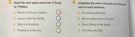 3。 Read the chat again and write 7 (True) 4.Underline the verb to be and circle the main
or F(False). verb in each sentence.
a. David is in Puerto Vallarta. a. I'm eating grilled fish.
b. Laura is with her family. b. We are swimming in the pool.
c. Sally is in Huatulco. c. She is hiking in the desert
d. Thomas is in the city. d. I'm riding my bike.