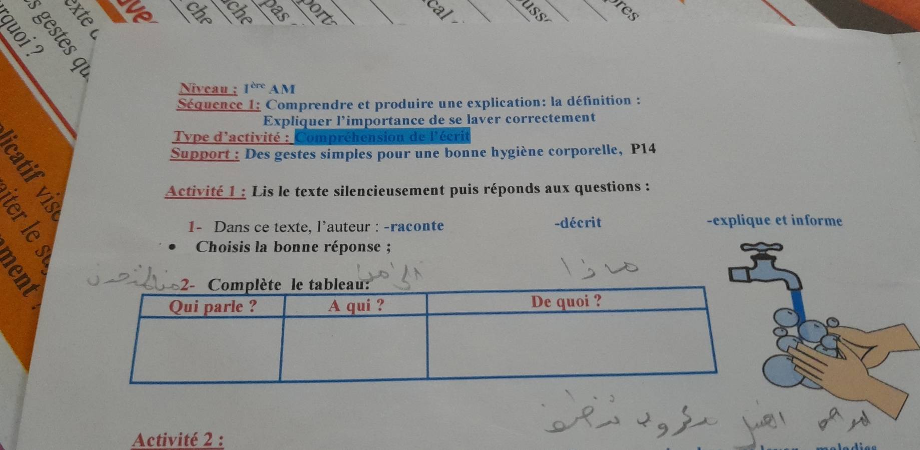 cal 
uss_ 
_res 
che

5 º
Niveau : 1^(cre) AM 
_ 
Séquence 1: Comprendre et produire une explication: la définition : 
Expliquer l’importance de se laver correctement 
B 
Type d'activité : Compréhension de l'écrit 
Support : Des gestes simples pour une bonne hygiène corporelle, P14 
Activité 1 : Lis le texte silencieusement puis réponds aux questions : 
-explique et informe 
1- Dans ce texte, l'auteur : -raconte -décrit 
Choisis la bonne réponse ; 
93 
Activité 2 :