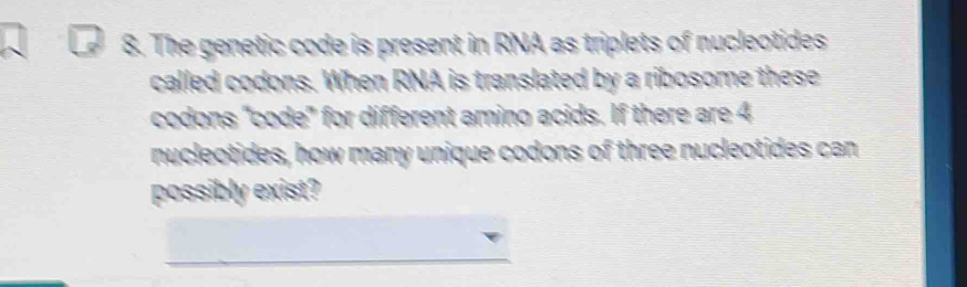 The genetic code is present in RNA as triplets of nucleotides 
called codons. When RNA is translated by a ribosome these 
codons "code" for different amino acids. If there are 4
nucleotides, how many unique codons of three nucleotides can 
possibly exist? 
_