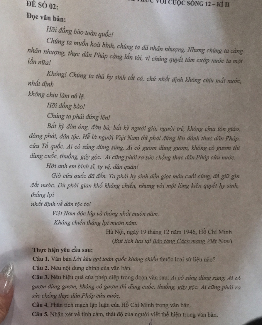 ĐE SÓ 02:
Vực với cưộc sông 12 - Kỉ II
Đọc văn bản:
Hỡi đồng bào toàn quốc!
Chúng ta muốn hoà bình, chúng ta đã nhân nhượng. Nhưng chúng ta càng
nhân nhượng, thực dân Pháp càng lấn tới, vì chúng quyết tâm cướp nước ta một
lần nữa!
Không! Chúng ta thà hy sinh tất cả, chứ nhất định không chịu mất nước,
nhất định
không chịu làm nô lệ.
Hỡi đồng bào!
Chúng ta phải đứng lên!
Bắt kỳ đàn ông, đàn bà, bắt kỳ người già, người trẻ, không chia tôn giáo,
đảng phái, dân tộc. Hễ là người Việt Nam thì phải đứng lên đánh thực dân Pháp,
cứu Tổ quốc. Ai có súng dùng súng. Ai có gươm dùng gươm, không có gươm thì
dùng cuốc, thuồng, gậy gộc. Ai cũng phải ra sức chống thực dân Pháp cứu nước.
Hỡi anh em binh sĩ, tự vệ, dân quân!
Giờ cứu quốc đã đến. Ta phải hy sinh đến giọt máu cuối cùng, để giữ gìn
đất nước. Dù phải gian khổ kháng chiến, nhưng với một lòng kiên quyết hy sinh,
thắng lợi
nhất định về dân tộc ta!
Việt Nam độc lập và thống nhất muôn năm.
Kháng chiến thắng lợi muôn năm.
Hà Nội, ngày 19 tháng 12 năm 1946, Hồ Chí Minh
(Bút tích lưu tại Bảo tàng Cách mạng Việt Nam)
Thực hiện yêu cầu sau:
Câu 1. Văn bản Lời kêu gọi toàn quốc kháng chiến thuộc loại sử liệu nào?
Câu 2. Nêu nội dung chính của văn bản.
Câu 3. Nêu hiệu quả của phép điệp trong đoạn văn sau: Ai có súng dùng súng. Ai có
gươm dùng gươm, không có gươm thì dùng cuốc, thuồng, gậy gộc. Ai cũng phải ra
sức chống thực dân Pháp cứu nước.
Câu 4. Phân tích mạch lập luận của Hồ Chí Minh trong văn bản.
Câu 5. Nhận xét về tình cảm, thái độ của người viết thể hiện trong văn bản.