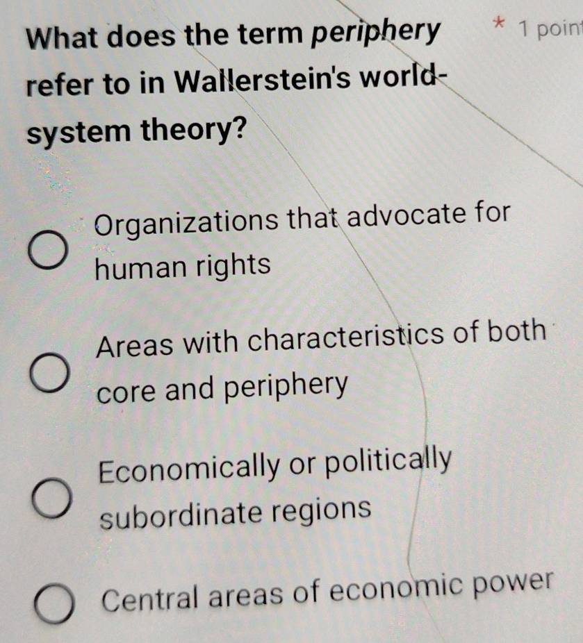 What does the term periphery K 1 poin
refer to in Wallerstein's world-
system theory?
Organizations that advocate for
human rights
Areas with characteristics of both
core and periphery
Economically or politically
subordinate regions
Central areas of economic power