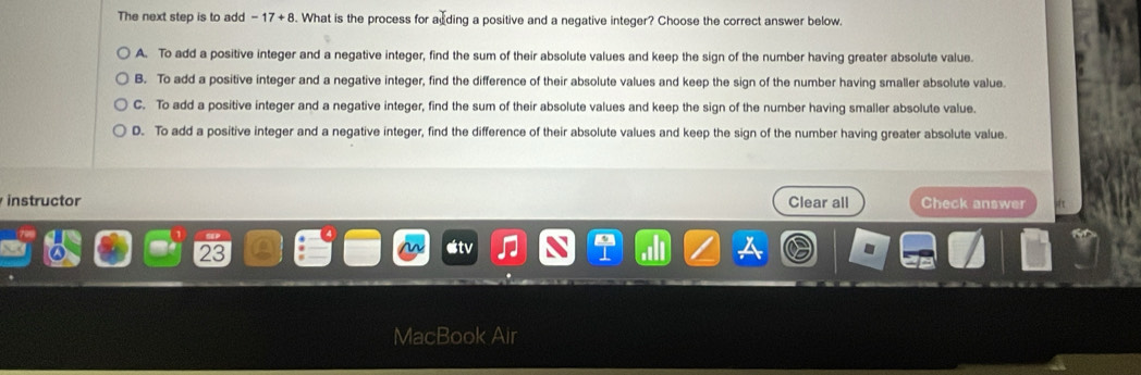 The next step is to add -17+8. What is the process for acding a positive and a negative integer? Choose the correct answer below.
A. To add a positive integer and a negative integer, find the sum of their absolute values and keep the sign of the number having greater absolute value.
B. To add a positive integer and a negative integer, find the difference of their absolute values and keep the sign of the number having smaller absolute value.
C. To add a positive integer and a negative integer, find the sum of their absolute values and keep the sign of the number having smaller absolute value.
D. To add a positive integer and a negative integer, find the difference of their absolute values and keep the sign of the number having greater absolute value.
instructor Clear all Check answer
23
MacBook Air