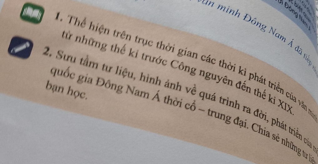 are 
Đi Đông Nam 
in minh Đông Nam Á đã tiề 
Th iệ n trên trục thời gian các thời kì phát triền của văn r 
Sừ những thế kỉ trước Công nguyên đến thế ki XD 
bạn học. 
2. Sưu tầm tư liệu, hình ảnh về quá trình ra đời, phát triền củ 
quốc gia Đông Nam Á thời cổ ~ trung đại. Chia sẻ những tur ị