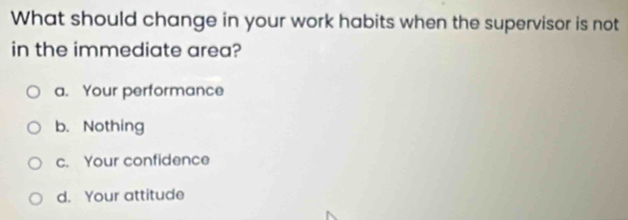 What should change in your work habits when the supervisor is not
in the immediate area?
a. Your performance
b. Nothing
c. Your confidence
d. Your attitude