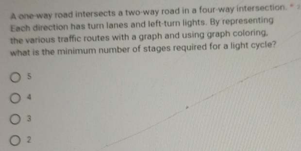 A one-way road intersects a two-way road in a four-way intersection. ” 
Each direction has turn lanes and left-turn lights. By representing
the various traffic routes with a graph and using graph coloring,
what is the minimum number of stages required for a light cycle?
5
4
3
2