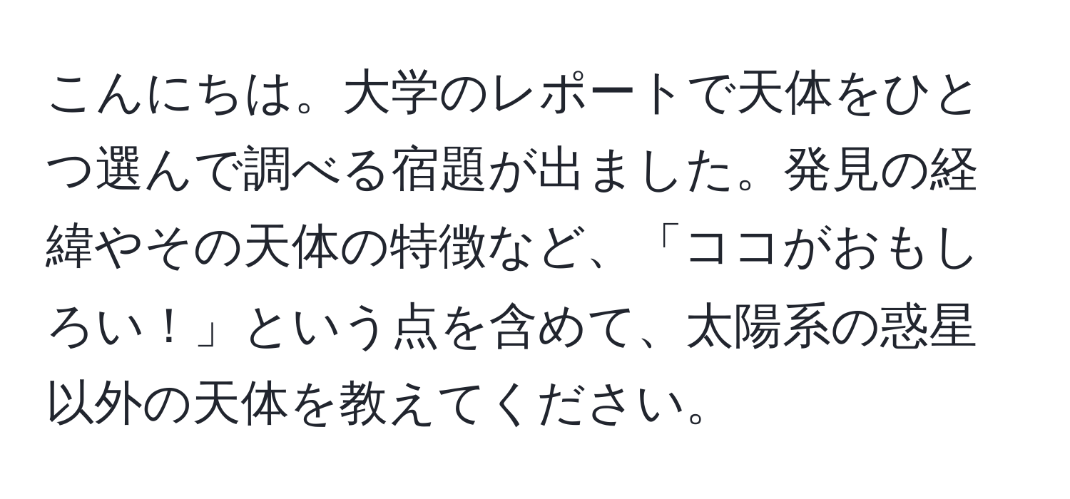 こんにちは。大学のレポートで天体をひとつ選んで調べる宿題が出ました。発見の経緯やその天体の特徴など、「ココがおもしろい！」という点を含めて、太陽系の惑星以外の天体を教えてください。