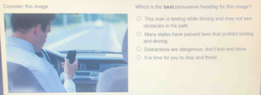 Consider this image. Which is the best persuasive heading for this image?
This man is texting while driving and may not see
obstacles in his path.
Many states have passed laws that prohibit texting
and driving.
Distractions are dangerous; don't text and drive.
It is time for you to stop and think!