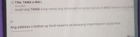 Title: TAMA o MALI 
Description 
Isulat ang TAMA kung wasto ang isinasaad sa pangungusap at MALI naman kung hind
21. 
Ang address o tirahan ay hindi kasama sa batayang impormasyon ng pamilya.