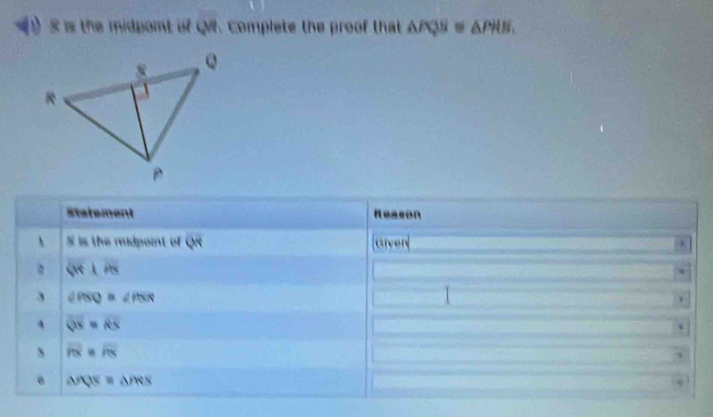 is the midpont of QM. Complete the proof that △ PQS≌ △ PHS, 
Statement Reason
x is the midpoint of W arven
Qrightarrow ⊥ AB
3 ∠ PSQ≌ ∠ PSR
1
QS=RS
s overline PX=overline PX
a △ PQS=△ PRS