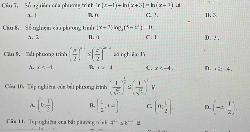 Số nghiệm của phương trình ln (x+1)+ln (x+3)=ln (x+7) là
A. 1. B. 0. C. 2. D. 3.
Câu 8. Số nghiệm của phương trình (x+3)log _2(5-x^2)=0.
A. 2. B. 0. C. 1. D. 3.
Câu 9. Bất phương trình ( π /2 )^x-1≤ ( π /2 )^2x+3 có nghiệm là
A. x≤ -4. B. x>-4. C. x . D. x≥ -4. 
Câu 10. Tập nghiệm của bất phương trình ( 1/sqrt(3) )^ 1/x ≤ ( 1/sqrt(3) )^2 là
A. (0; 1/2 ). [ 1/2 ;+∈fty ). C. (0; 1/2 ]. D. (-∈fty ; 1/2 ). 
B.
Câu 11. Tập nghiệm của bất phương trình 4^(x+1)≤ 8^(x-2) là