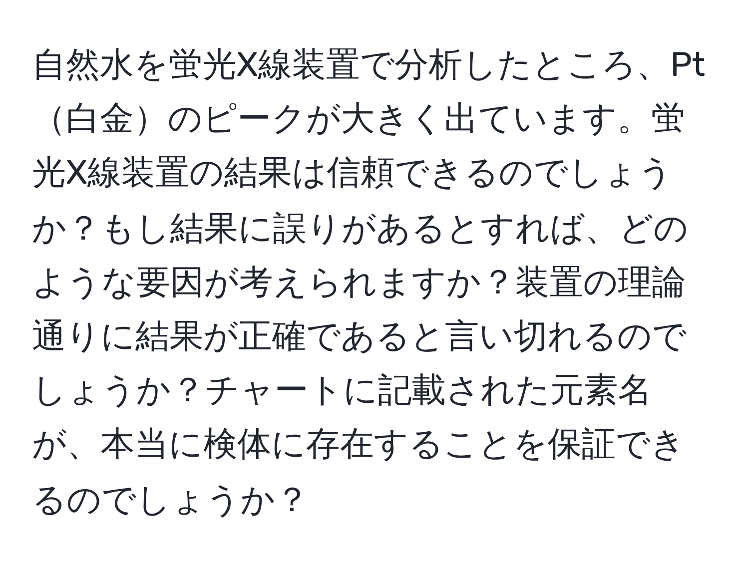 自然水を蛍光X線装置で分析したところ、Pt白金のピークが大きく出ています。蛍光X線装置の結果は信頼できるのでしょうか？もし結果に誤りがあるとすれば、どのような要因が考えられますか？装置の理論通りに結果が正確であると言い切れるのでしょうか？チャートに記載された元素名が、本当に検体に存在することを保証できるのでしょうか？