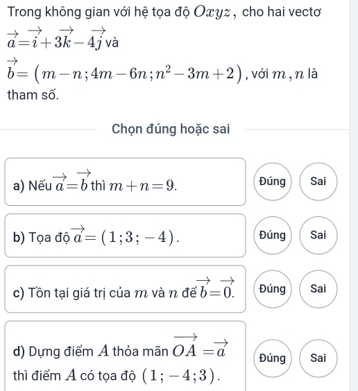 Trong không gian với hệ tọa độ Οxγz , cho hai vectơ
vector a=vector i+3vector k-4vector jva
vector b=(m-n;4m-6n;n^2-3m+2) , với m, n là
tham số.
Chọn đúng hoặc sai
a) Nếu vector a=vector b thì m+n=9. Đúng Sai
b) Tọa độ vector a=(1;3;-4). Đúng Sai
c) Tồn tại giá trị của m và n để vector b=vector 0. Đúng Sai
d) Dựng điểm A thỏa mãn vector OA=vector a Đúng Sai
thì điểm A có tọa độ (1;-4;3).