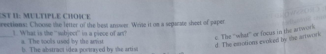 ST I: MULTIPLE CHOICE
rections: Choose the letter of the best answer. Write it on a separate sheet of paper.
_1. What is the “subject” in a piece of art?
c. The “what” or focus in the artwork
a. The tools used by the artist
d. The emotions evoked by the artwork
b. The abstract idea portrayed by the artist