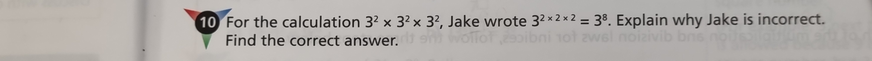 For the calculation 3^2* 3^2* 3^2 , Jake wrote 3^(2* 2* 2)=3^8. Explain why Jake is incorrect. 
Find the correct answer.