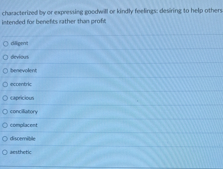 characterized by or expressing goodwill or kindly feelings: desiring to help others
intended for benefts rather than proft
diligent
devious
benevolent
eccentric
capricious
conciliatory
complacent
discernible
aesthetic