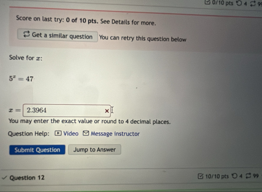 つ 4 89 
Score on last try: 0 of 10 pts. See Details for more. 
Get a similar question You can retry this question below 
Solve for x :
5^x=47
x=2.3964
× 
You may enter the exact value or round to 4 decimal places. 
Question Help: Video Message instructor 
Submit Question Jump to Answer 
Question 12 10/10 pts a 04 99