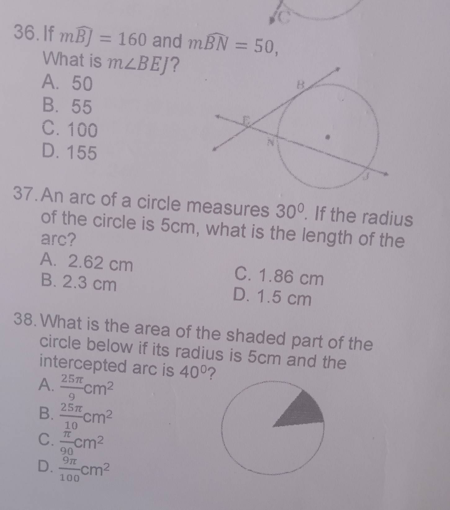 If mwidehat BJ=160 and mwidehat BN=50, 
What is m∠ BEJ ?
A. 50
B. 55
C. 100
D. 155
37.An arc of a circle measures 30°. If the radius
of the circle is 5cm, what is the length of the
arc?
A. 2.62 cm C. 1.86 cm
B. 2.3 cm D. 1.5 cm
38. What is the area of the shaded part of the
circle below if its radius is 5cm and the
intercepted arc is 40° ?
A.  25π /9 cm^2
B.  25π /10 cm^2
C.  π /90 cm^2
D.  9π /100 cm^2