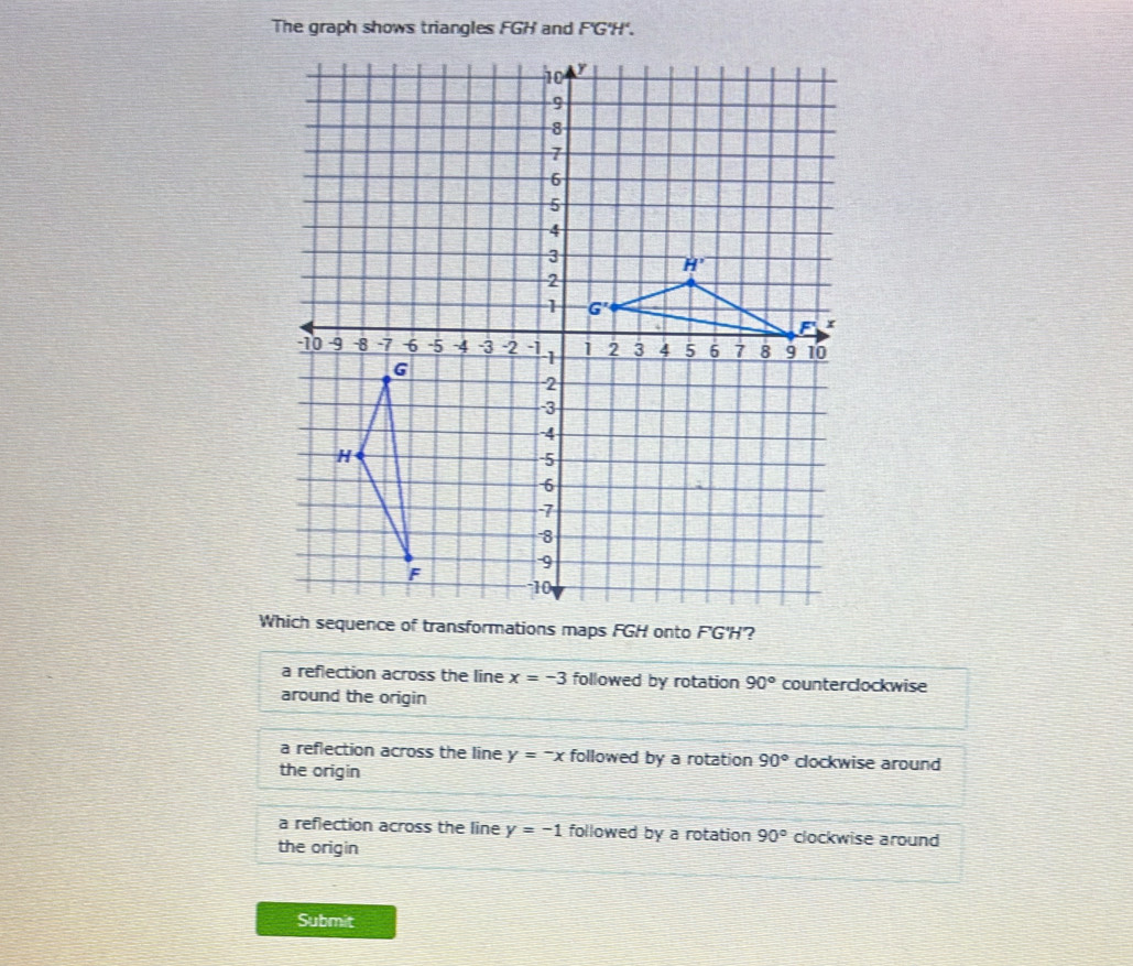 The graph shows triangles FGH and F'G'H'.
Wf transformations maps FGH onto F'G'H?
a reflection across the line x=-3 followed by rotation 90° counterclockwise
around the origin
a reflection across the line y=-x followed by a rotation 90° clockwise around
the origin
a reflection across the line y=-1 followed by a rotation 90° clockwise around
the origin
Submit