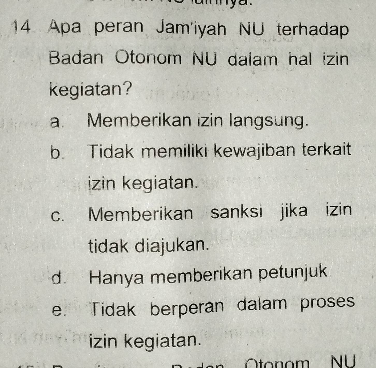 Apa peran Jam'iyah NU terhadap
Badan Otonom NU dalam hal izin
kegiatan?
a. Memberikan izin langsung.
b. Tidak memiliki kewajiban terkait
izin kegiatan.
c. Memberikan sanksi jika izin
tidak diajukan.
d. Hanya memberikan petunjuk.
e Tidak berperan dalam proses
izin kegiatan.
Otonom NU