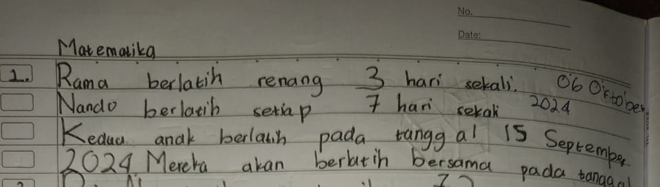 Mat emalikg 
_ 
L Rama berlatih renang 3 hari sekali. Ob Orto ber 
Nando berlatib setiap T hani serak 2024
Kedua anak berlatin pada tangg al 15 September
2024 Merera akan beratih bersama pada tanao.. 
7~