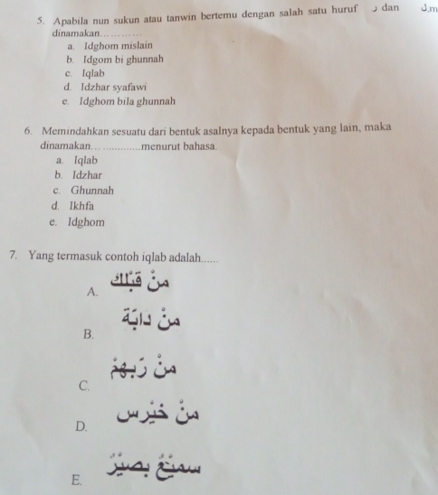 Apabila nun sukun atau tanwin bertemu dengan salah satu huruf dan J,m
dinamakan
a. Idghom mislain
b. Idgom bi ghunnah
c. Iqlab
d. Idzhar syafawi
e. Idghom bila ghunnah
6. Memindahkan sesuatu dari bentuk asalnya kepada bentuk yang lain, maka
dinamakan. menurut bahasa
a. Iqlab
b. Idzhar
c. Ghunnah
d. Ikhfa
e. Idghom
7. Yang termasuk contoh iqlab adalah......
A.
B.
C.
é
D.
E.