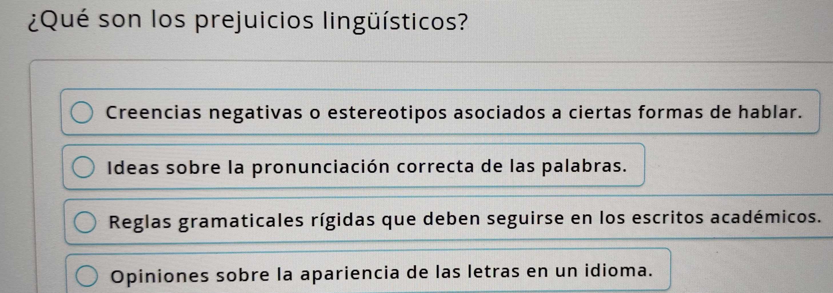 ¿Qué son los prejuicios lingüísticos?
Creencias negativas o estereotipos asociados a ciertas formas de hablar.
Ideas sobre la pronunciación correcta de las palabras.
Reglas gramaticales rígidas que deben seguirse en los escritos académicos.
Opiniones sobre la apariencia de las letras en un idioma.