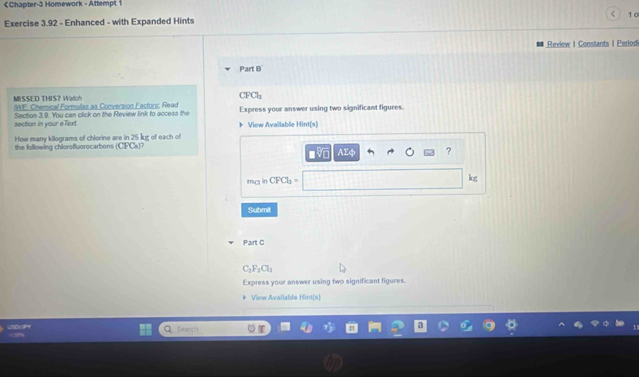 《Chapter-3 Homework - Attempt 1 
Exercise 3.92 - Enhanced - with Expanded Hints < 1 0 
Review | Constants | Period 
Part B 
MISSED THIS? Watch CFCl_3
WE: Chemical Formulas as Conversion Factors; Read Express your answer using two significant figures. 
Section 3.9. You can click on the Review link to access the 
section in your eText. View Available Hint(s) 
How many kilograms of chlorine are in 25 kg of each of 
the following chlorofluorocarbons (CFCs) 2 AΣφ ? 
mc in CFCl_3=
kg
Submit 
Part C
C_2F_3Cl_3
Express your answer using two significant figures. 
View Available Hint(s) 
Search