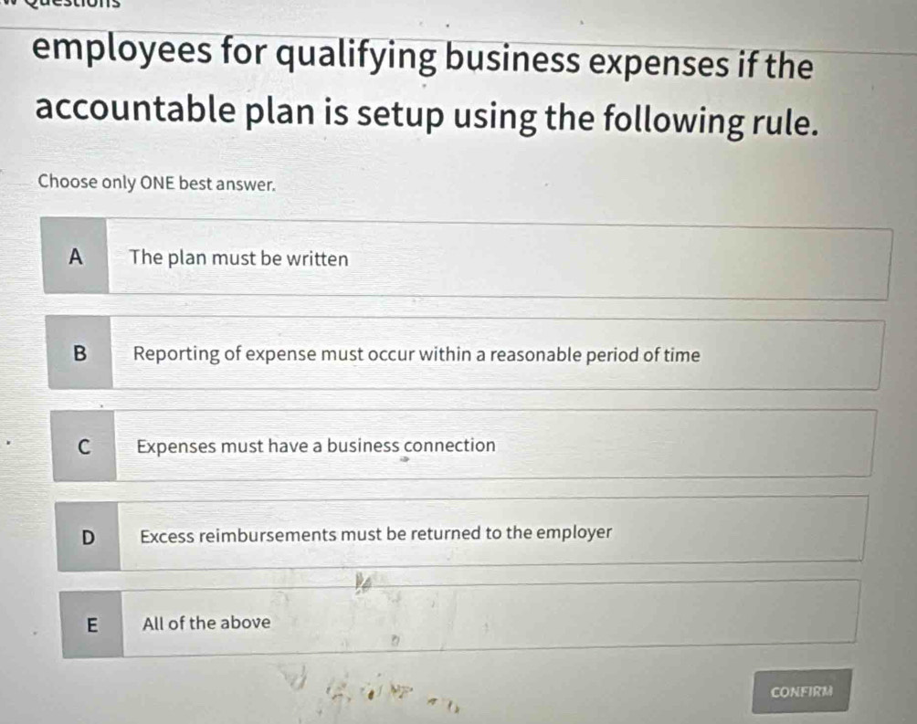 employees for qualifying business expenses if the
accountable plan is setup using the following rule.
Choose only ONE best answer.
A The plan must be written
B Reporting of expense must occur within a reasonable period of time
C Expenses must have a business connection
D Excess reimbursements must be returned to the employer
E All of the above
CONFIRM