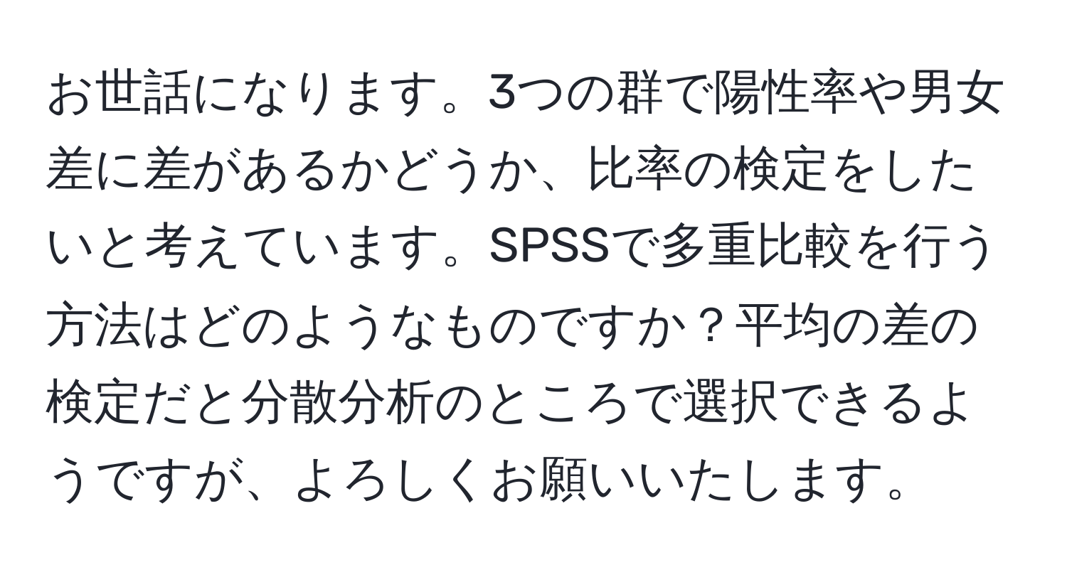 お世話になります。3つの群で陽性率や男女差に差があるかどうか、比率の検定をしたいと考えています。SPSSで多重比較を行う方法はどのようなものですか？平均の差の検定だと分散分析のところで選択できるようですが、よろしくお願いいたします。