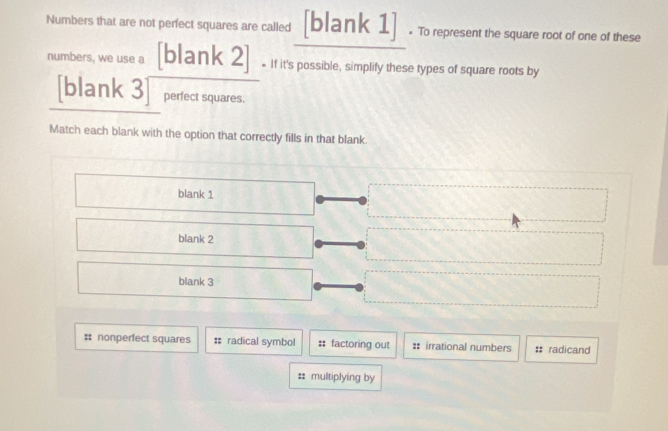 Numbers that are not perfect squares are called [blank 1]] . To represent the square root of one of these
numbers, we use a [blank 2] * If it's possible, simplify these types of square roots by
[blank 3 perfect squares.
Match each blank with the option that correctly fills in that blank.
blank 1
blank 2
blank 3
:: nonperfect squares : radical symbol :: factoring out : irrational numbers # radicand
: multiplying by