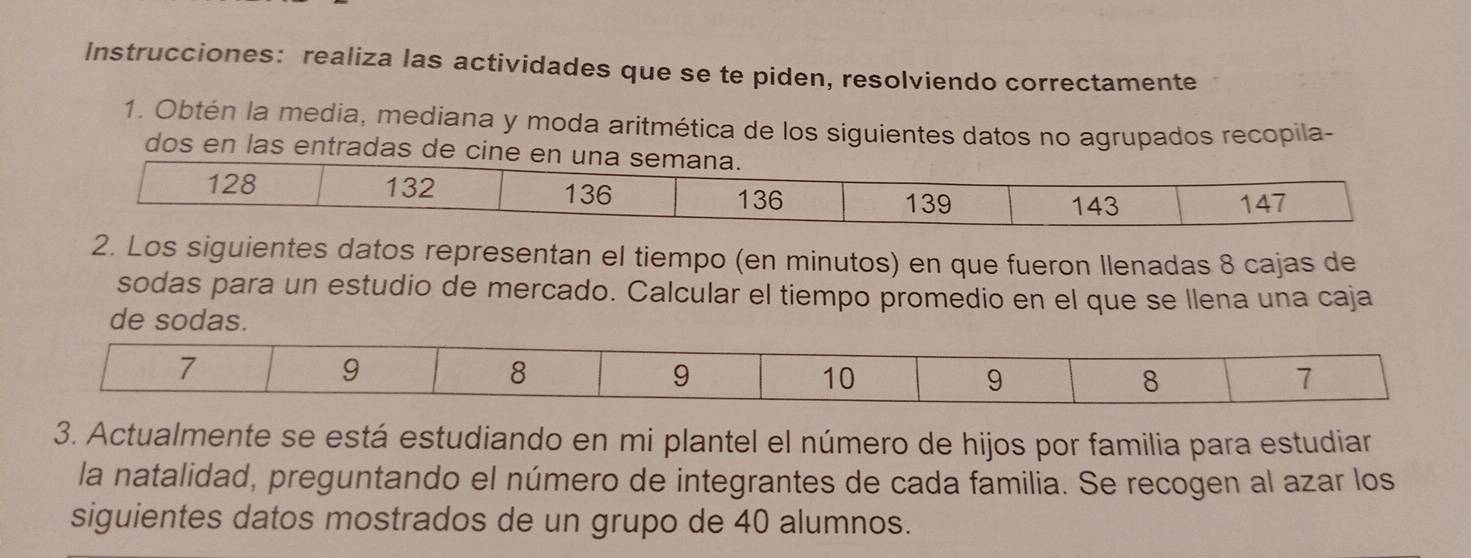 Instrucciones: realiza las actividades que se te piden, resolviendo correctamente 
1. Obtén la media, mediana y moda aritmética de los siguientes datos no agrupados recopila- 
dos en las entradas de cine 
2. Los siguientes datos representan el tiempo (en minutos) en que fueron Ilenadas 8 cajas de 
sodas para un estudio de mercado. Calcular el tiempo promedio en el que se llena una caja 
de sodas. 
3. Actualmente se está estudiando en mi plantel el número de hijos por familia para estudiar 
la natalidad, preguntando el número de integrantes de cada familia. Se recogen al azar los 
siguientes datos mostrados de un grupo de 40 alumnos.