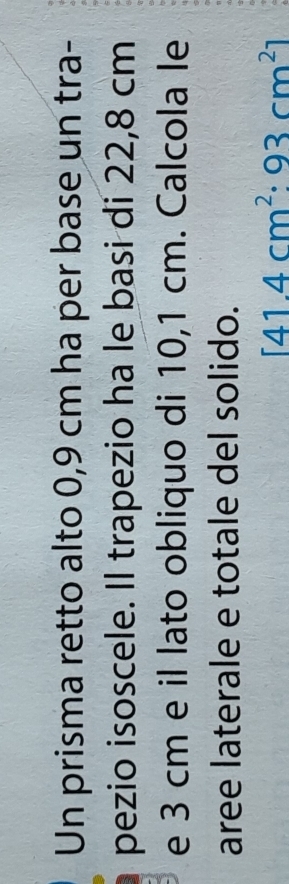 Un prisma retto alto 0,9 cm ha per base un tra- 
pezio isoscele. Il trapezio ha le basi di 22,8 cm
e 3 cm e il lato obliquo di 10,1 cm. Calcola le 
aree laterale e totale del solido.
[41.4cm^2:93cm^2]