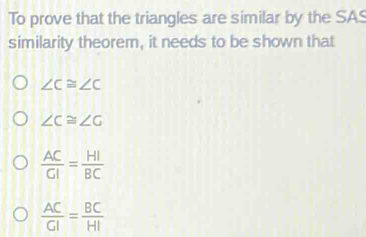 To prove that the triangles are similar by the SAS
similarity theorem, it needs to be shown that
∠ C≌ ∠ C
∠ C≌ ∠ G
 AC/CI = HI/BC 
 AC/GI = BC/HI 