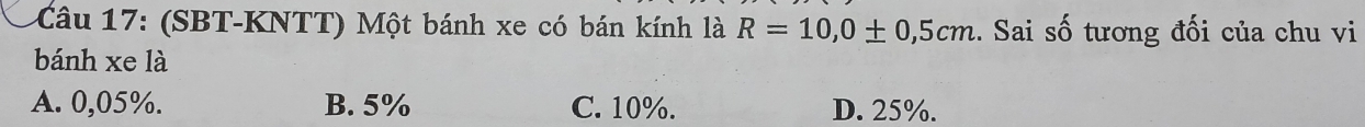 (SBT-KNTT) Một bánh xe có bán kính là R=10,0± 0,5cm.. Sai số tương đối của chu vi
bánh xe là
A. 0,05%. B. 5% C. 10%. D. 25%.