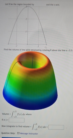 Let R be the regiothe x axis. 
Find the volume of the solid obtained bne x=5.5
Volume =∈t _-sqrt(3)^sqrt(3)f(x)dx where
f(x)= | 
Now integrate to find volume =∈t _-sqrt(2)^sqrt(3)f(x)dx=□. 
Question Help: [Message instructor