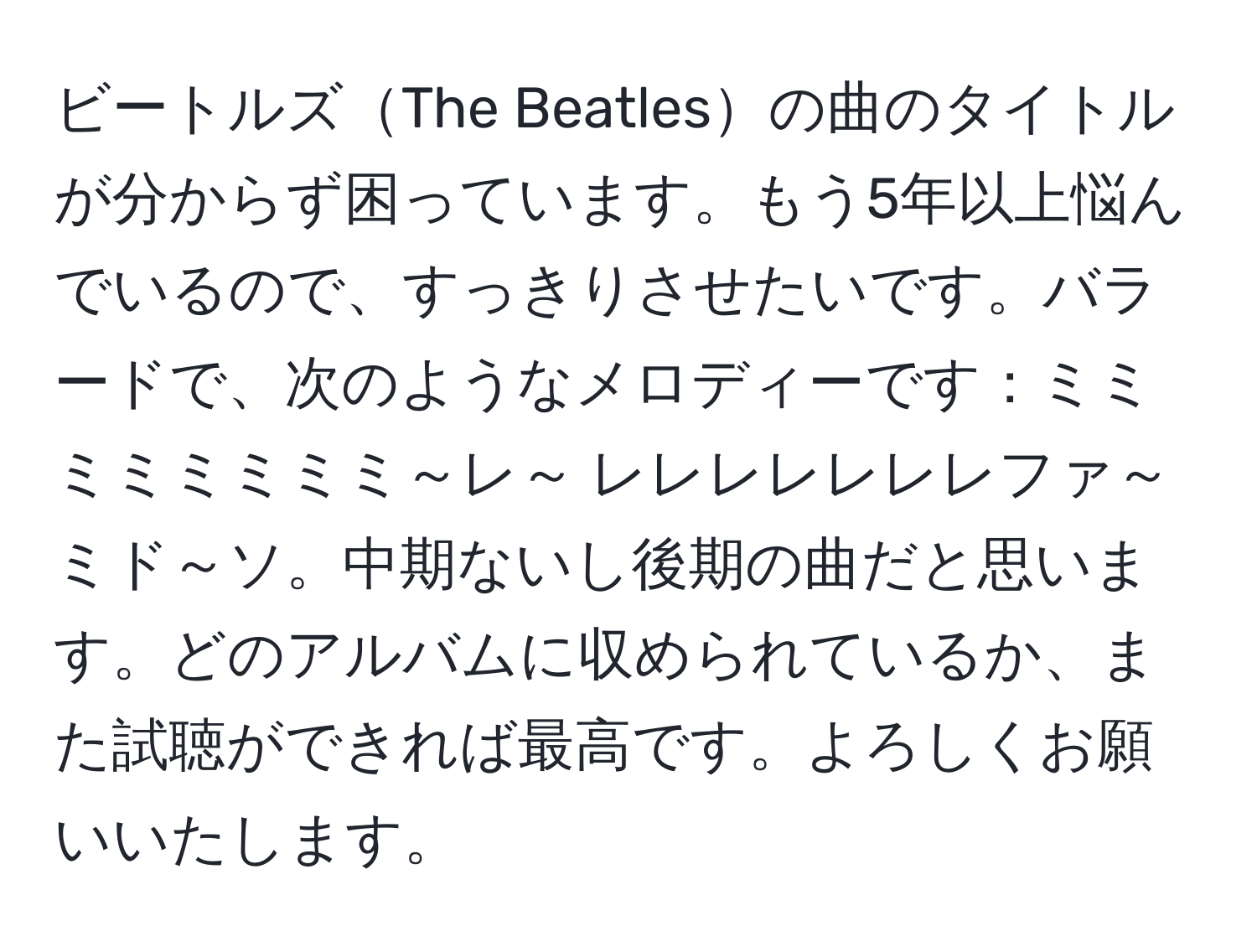 ビートルズThe Beatlesの曲のタイトルが分からず困っています。もう5年以上悩んでいるので、すっきりさせたいです。バラードで、次のようなメロディーです：ミミミミミミミミ～レ～ レレレレレレレファ～ミド～ソ。中期ないし後期の曲だと思います。どのアルバムに収められているか、また試聴ができれば最高です。よろしくお願いいたします。