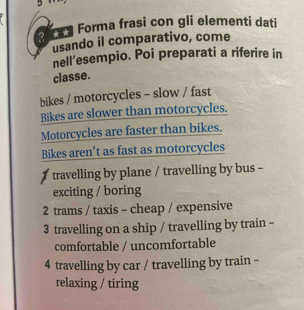 Forma frasi con gli elementi dati
3
usando il comparativo, come
nell’esempio. Poi preparati a riferire in
classe.
bikes / motorcycles - slow / fast
Bikes are slower than motorcycles.
Motorcycles are faster than bikes.
Bikes aren’t as fast as motorcycles
travelling by plane / travelling by bus -
exciting / boring
2 trams / taxis - cheap / expensive
3 travelling on a ship / travelling by train -
comfortable / uncomfortable
4 travelling by car / travelling by train -
relaxing / tiring