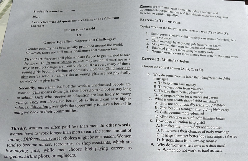 Women are still not equal to men in today's society, and
Student's name: …_
governments, organizations and individuals must work together
to achieve gender equality.
10…
5 exercises with 25 questions according to the following
Exercise 1: True or False
content:
For an equal world
Decide whether the following statements are true (T) or false (F)
1. Some parents believe child marriage can protect their daughters
from violence.
''Gender Equality: Progress and Challenges''
Or 2. Child marriage helps young girls have better health
Gender equality has been greatly promoted around the world. 3. More women than men are uneducated worldwide.
However, there are still many challenges that women face.
4. Educated girls are more likely to marry early.
5. Women usually earn more money than men for the same work
First of all, there are still girls who are forced to get married before
the age of 18. In many places, parents may see child marriage as a
Exercise 2: Multiple Choice
way to protect daughters from violence. However, many of these
young girls become victims of domestic violence. Child marriage
Choose the correct answer (A, B, C, or D)
also carries serious health risks as young girls are not physically 6. Why do some parents force their daughters into child
developed to give birth.
marriage?
Secondly, more than half of the world's uneducated people are
A. To help them earn money
B. To protect them from violence
women. This means fewer girls than boys go to school or stay long C. To give them better education
at school. Girls who receive an education are less likely to marry D. To prepare them for a successful career
young. They can also have better job skills and can earn higher 7. What is one health risk of child marriage?
salaries. Education gives girls the opportunity to have a better life A. Girls are not physically ready for childbirth
B. Girls become stronger after giving birth early
and give back to their communities.
C. Girls become more educated
D. Girls can take care of their families better
8. How does education help girls?
Thirdly, women are often paid less than men. In other words, A. It makes them more dependent on men
women have to work longer than men to earn the same amount of B. It increases their chances of early marriage
money. Differences in career choices might be one reason. Women C. It helps them get better jobs and higher salaries
D. It stops them from earning money
tend to become nurses, secretaries, or shop assistants, which are 9. Why do women often earn less than men?
low-paying jobs, while men choose high-paying careers as A. Women do not work as hard as men
surgeons, airline pilots, or engineers.