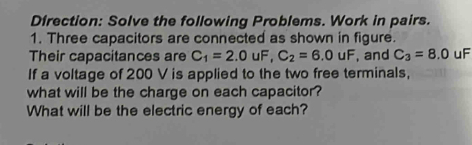 Direction: Solve the following Problems. Work in pairs. 
1. Three capacitors are connected as shown in figure. 
Their capacitances are C_1=2.0uF, C_2=6.0uF , and C_3=8.0 uF 
If a voltage of 200 V is applied to the two free terminals, 
what will be the charge on each capacitor? 
What will be the electric energy of each?