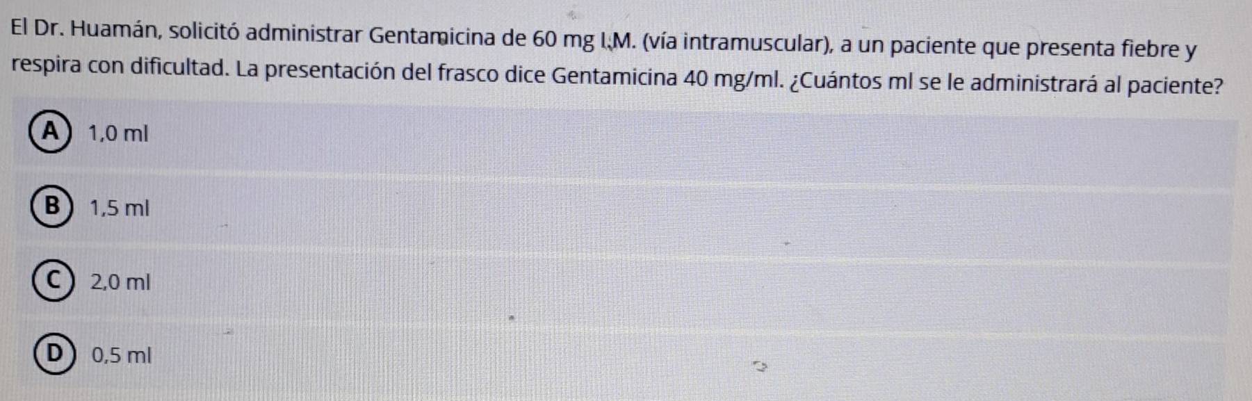 El Dr. Huamán, solicitó administrar Gentamicina de 60 mg I.M. (vía intramuscular), a un paciente que presenta fiebre y
respira con dificultad. La presentación del frasco dice Gentamicina 40 mg/ml. ¿Cuántos ml se le administrará al paciente?
A 1,0 ml
B 1,5 ml
C 2,0 ml
D 0,5 ml