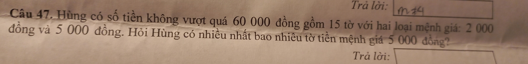 Trả lời: 
Câu 47. Hùng có số tiền không vượt quá 60 000 đồng gồm 15 tờ với hai loại mệnh giá: 2 000
đồng và 5 000 đồng. Hỏi Hùng có nhiều nhất bao nhiêu tờ tiền mệnh giá 5 000 đồng? 
Trả lời: