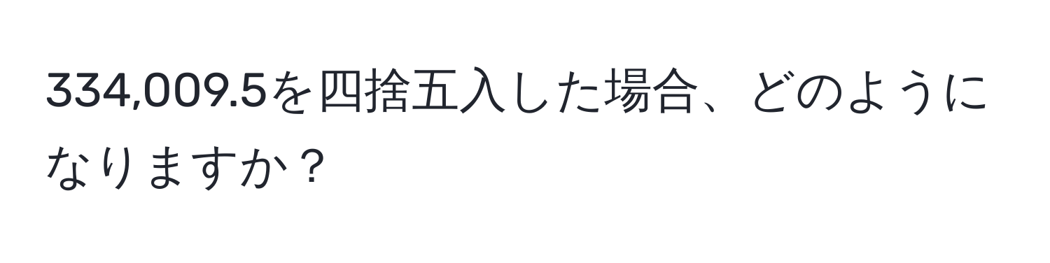 334,009.5を四捨五入した場合、どのようになりますか？