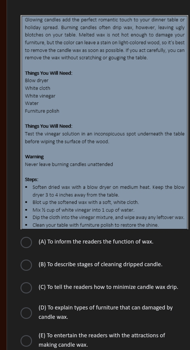 Glowing candles add the perfect romantic touch to your dinner table or
holiday spread. Burning candles often drip wax, however, leaving ugly
blotches on your table. Melted wax is not hot enough to damage your
furniture, but the color can leave a stain on light-colored wood, so it’s best
to remove the candle wax as soon as possible. If you act carefully, you can
remove the wax without scratching or gouging the table.
Things You Will Need:
Blow dryer
White cloth
White vinegar
Water
Furniture polish
Things You Will Need:
Test the vinegar solution in an inconspicuous spot underneath the table
before wiping the surface of the wood.
Warning
Never leave burning candles unattended
Steps:
Soften dried wax with a blow dryer on medium heat. Keep the blow
dryer 3 to 4 inches away from the table.
Blot up the softened wax with a soft, white cloth.
Mix ½ cup of white vinegar into 1 cup of water.
Dip the cloth into the vinegar mixture, and wipe away any leftover wax.
Clean your table with furniture polish to restore the shine.
(A) To inform the readers the function of wax.
(B) To describe stages of cleaning dripped candle.
(C) To tell the readers how to minimize candle wax drip.
(D) To explain types of furniture that can damaged by
candle wax.
(E) To entertain the readers with the attractions of
making candle wax.